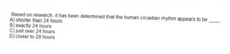 Based on research, it has been determined that the human circadian rhythm appears to be ____.
A) shorter than 24 hours
B) exactly 24 hours
C) just over 24 hours
D) closer to 28 hours