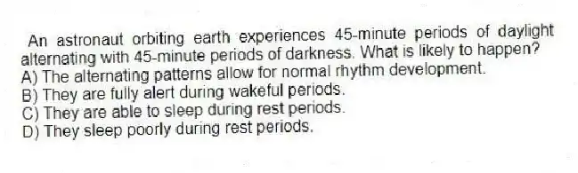 An astronaut orbiting earth experiences 45-minute periods of daylight alternating with 45-minute periods of darkness. What is likely to happen?
A) The alternating patterns allow for normal rhythm development.
B) They are fully alert during wakeful periods.
C) They are able to sleep during rest periods.
D) They sleep poorly during rest periods.