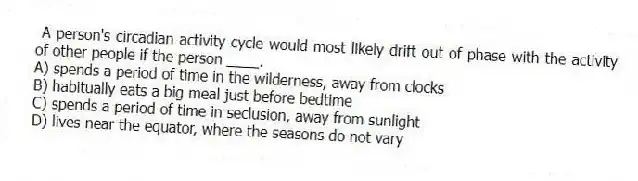 A person's circadian activity cycle would most likely drift out of phase with the activity of other people if the person ____.
A) spends a period of time in the wilderness, away from clocks
B) habitually eats a big meal just before bedtime
C) spends a period of time in seclusion, away from sunlight
D) lives near the equator, where the seasons do not vary