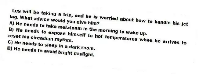 Les will be taking a trip, and he is worried about how to handle his jet lag. What advice would you give him?
A) He needs to take melatonin in the morning to wake up.
B) He needs to expose himself to hot temperatures when he arrives to reset his circadian rhythm.
C) He needs to sleep in a dark room.
D) He needs to avoid bright daylight.