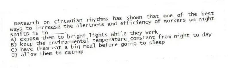 Research on circadian rhythms has shown that one of the best ways to increase the alertness and efficiency of workers on night shifts is to ____.
A) expose them to bright lights while they work
B) keep the environmental temperature constant from night to day
C) have them eat a big meal before going to sleep
D) allow them to catnap