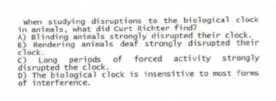 When studying disruptions to the biological clock in animals, what did Curt Richter find?
A) Blinding animals strongly disrupted their clock.
B) Rendering animals deaf strongly disrupted their clock.
C) Long periods of forced activity strongly disrupted the clock.
D) The biological clock is insensitive to most forms of interference.