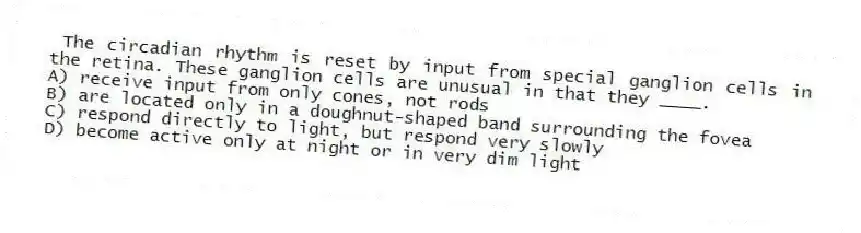 The circadian rhythm is reset by input from special ganglion cells in the retina. These ganglion cells are unusual in that they ____.
A) receive input from only cones, not rods
B) are located only in a doughnut-shaped band surrounding the fovea
C) respond directly to light, but respond very slowly
D) become active only at night or in very dim light