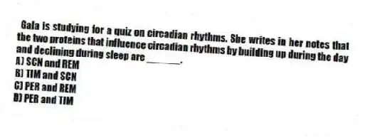 Gala is studying for a quiz on circadian rhythms. She writes in her notes that the two proteins that influence circadian rhythms by building up during the day and declining during sleep are ______.
A) SCN and REM
B) TIM and SCN
C) PER and REM
D) PER and TIM