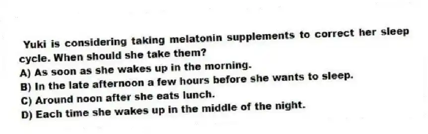 Yuki is considering taking melatonin supplements to correct her sleep cycle. When should she take them?
A) As soon as she wakes up in the morning.
B) In the late afternoon a few hours before she wants to sleep.
C) Around noon after she eats lunch.
D) Each time she wakes up in the middle of the night.