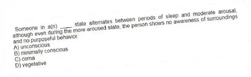 Someone in a(n) ____ state alternates between periods of sleep and moderate arousal, although even during the more aroused state, the person shows no awareness of surroundings and no purposeful behavior.
A) unconscious
B) minimally conscious
C) coma
D) vegetative