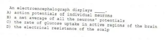 An electroencephalograph displays ____.
A) action potentials of individual neurons
B) a net average of all the neurons' potentials
C) the rate of glucose uptake in active regions of the brain
D) the electrical resistance of the scalp