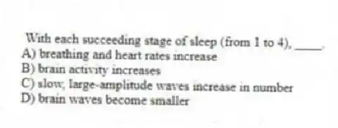 With each succeeding stage of sleep (from 1 to 4), ____.
A) breathing and heart rates increase
B) brain activity increases
C) slow, large-amplitude waves increase in number
D) brain waves become smaller