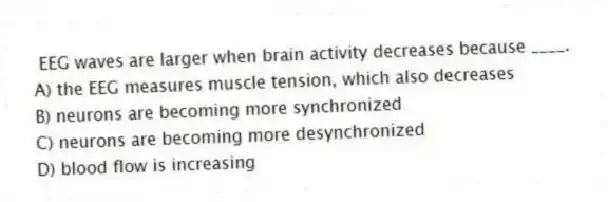 EEG waves are larger when brain activity decreases because ____.
A) the EEG measures muscle tension, which also decreases
B) neurons are becoming more synchronized
C) neurons are becoming more desynchronized
D) blood flow is increasing