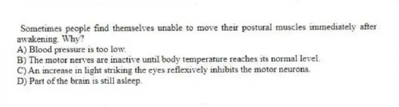 Sometimes people find themselves unable to move their postural muscles immediately after awakening. Why?
A) Blood pressure is too low.
B) The motor nerves are inactive until body temperature reaches its normal level.
C) An increase in light striking the eyes reflexively inhibits the motor neurons.
D) Part of the brain is still asleep.