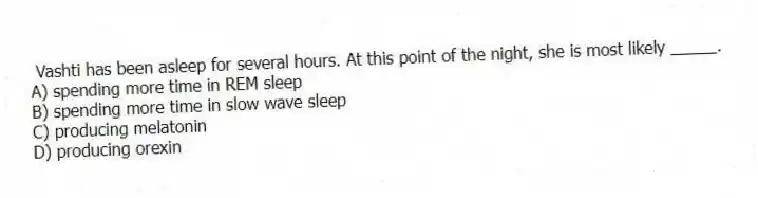 Vashti has been asleep for several hours. At this point of the night, she is most likely _____.
A) spending more time in REM sleep
B) spending more time in slow wave sleep
C) producing melatonin
D) producing orexin