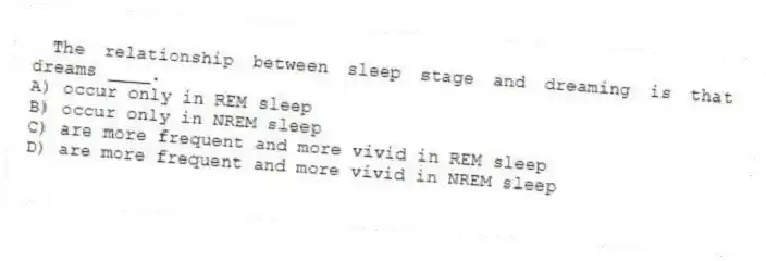 The relationship between sleep stage and dreaming is that dreams ____.
A) occur only in REM sleep
B) occur only in NREM sleep
C) are more frequent and more vivid in REM sleep
D) are more frequent and more vivid in NREM sleep