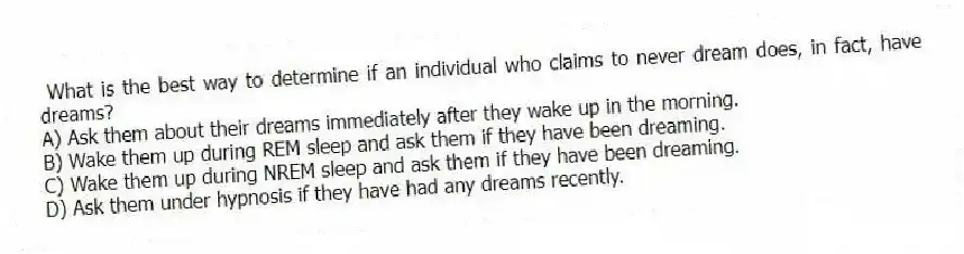 What is the best way to determine if an individual who claims to never dream does, in fact, have dreams?
A) Ask them about their dreams immediately after they wake up in the morning.
B) Wake them up during REM sleep and ask them if they have been dreaming.
C) Wake them up during NREM sleep and ask them if they have been dreaming.
D) Ask them under hypnosis if they have had any dreams recently.