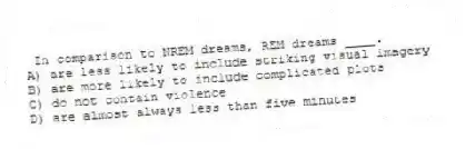 In comparison to NREM dreams, REM dreams ____.
A) are less likely to include striking visual imagery
B) are more likely to include complicated plots
C) do not contain violence
D) are almost always less than five minutes