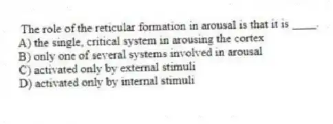 The role of the reticular formation in arousal is that it is ____.
A) the single, critical system in arousing the cortex
B) only one of several systems involved in arousal
C) activated only by external stimuli
D) activated only by internal stimuli