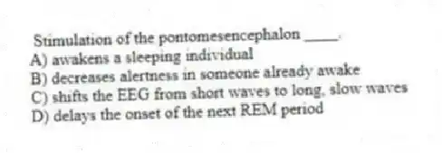 Stimulation of the pontomesencephalon ____.
A) awakens a sleeping individual
B) decreases alertness in someone already awake
C) shifts the EEG from short waves to long, slow waves
D) delays the onset of the next REM period