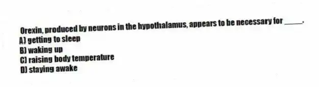 Orexin, produced by neurons in the hypothalamus, appears to be necessary for ____.
A) getting to sleep
B) waking up
C) raising body temperature
D) staying awake