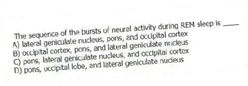 The sequence of the bursts of neural activity during REM sleep is ____
A) lateral geniculate nucleus, pons, and occipital cortex
B) occipital cortex, pons, and lateral geniculate nucleus
C) pons, lateral geniculate nucleus, and occipital cortex
D) pons, occipital lobe, and lateral geniculate nucleus