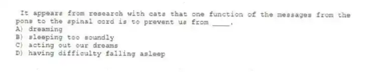It appears from research with cats that one function of the messages from the pons to the spinal cord is to prevent us from ____.
A) dreaming
B) sleeping too soundly
C) acting out our dreams
D) having difficulty falling asleep