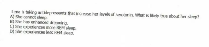 Lena is taking antidepressants that increase her levels of serotonin. What is likely true about her sleep?
A) She cannot sleep.
B) She has enhanced dreaming.
C) She experiences more REM sleep.
D) She experiences less REM sleep.