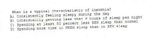 What is a typical characteristic of insomnia?
A) Consistently feeling sleepy during the day
B) Consistently getting less than 6 hours of sleep per night
C) Spending at least 50 percent less REM sleep than normal
D) Spending more time in NREM sleep than in REM sleep