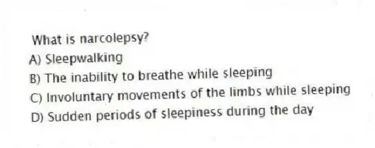 What is narcolepsy?
A) Sleepwalking
B) The inability to breathe while sleeping
C) Involuntary movements of the limbs while sleeping
D) Sudden periods of sleepiness during the day