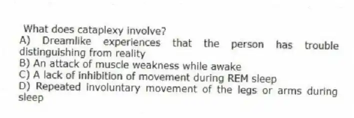 What does cataplexy involve?
A) Dreamlike experiences that the person has trouble distinguishing from reality
B) An attack of muscle weakness while awake
C) A lack of inhibition of movement during REM sleep
D) Repeated involuntary movement of the legs or arms during sleep