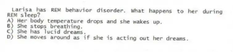 Larisa has REM behavior disorder. What happens to her during REM sleep?
A) Her body temperature drops and she wakes up.
B) She stops breathing.
C) She has lucid dreams.
D) She moves around as if she is acting out her dreams.