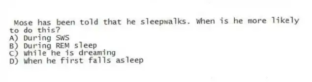  Mose has been told that he sleepwalks. When is he more likely to do this?
A) During SWS
B) During REM sleep
C) While he is dreaming
D) When he first falls asleep