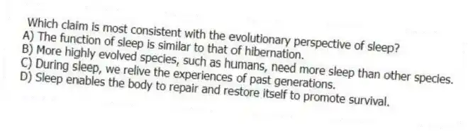 Which claim is most consistent with the evolutionary perspective of sleep?
A) The function of sleep is similar to that of hibernation.
B) More highly evolved species, such as humans, need more sleep than other species.
C) During sleep, we relive the experiences of past generations.
D) Sleep enables the body to repair and restore itself to promote survival.