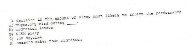  A decrease in the amount of sleep most likely to affect the performance of migratory bird during ____.
A) migration season
B) NREM sleep
C) the daytime
D) seasons other than migration