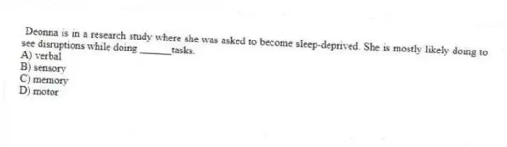 Deonna is in a research study where she was asked to become sleep-deprived. She is mostly likely doing to see disruptions while doing ______tasks.
A) verbal
B) sensory
C) memory
D) motor