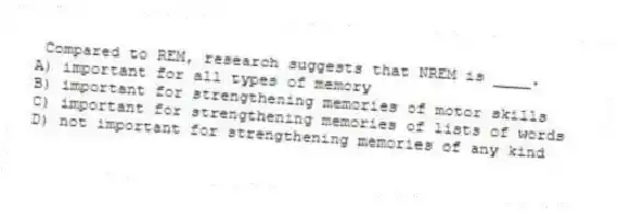 Compared to REM, research suggests that NREM is ____.
A) important for all types of memory
B) important for strengthening memories of motor skills
C) important for strengthening memories of lists of words
D) not important for strengthening memories of any kind