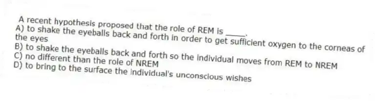 A recent hypothesis proposed that the role of REM is ____.
A) to shake the eyeballs back and forth in order to get sufficient oxygen to the corneas of the eyes
B) to shake the eyeballs back and forth so the individual moves from REM to NREM
C) no different than the role of NREM
D) to bring to the surface the individual's unconscious wishes
