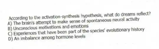 According to the activation-synthesis hypothesis, what do dreams reflect?
A) The brain's attempt to make sense of spontaneous neural activity
B) Unconscious motivations and emotions
C) Experiences that have been part of the species' evolutionary history
D) An imbalance among hormone levels