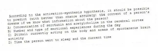 According to the activation-synthesis hypothesis, it should be possible to predict (with better than chance accuracy) the content of a person's dreams if we know what information about the person?
A) Concentration of serotonin and acetylcholine in the cerebral cortex
B) Number and type of emotional experiences during the day
C) Stimuli currently acting on the body and areas of spontaneous brain activity
D) Time the person went to sleep and the current time