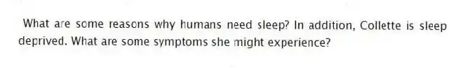 What are some reasons why humans need sleep? In addition, Collette is sleep deprived. What are some symptoms she might experience?