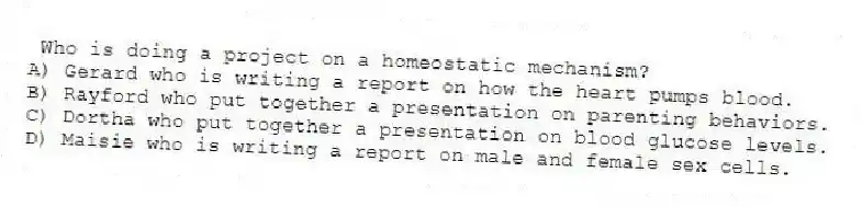 Who is doing a project on a homeostatic mechanism?
A) Gerard who is writing a report on how the heart pumps blood.
B) Rayford who put together a presentation on parenting behaviors.
C) Dortha who put together a presentation on blood glucose levels.
D) Maisie who is writing a report on male and female sex cells.