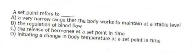 A set point refers to ____.
A) a very narrow range that the body works to maintain at a stable level
B) the regulation of blood flow
C) the release of hormones at a set point in time
D) initiating a change in body temperature at a set point in time