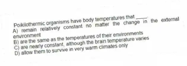 Poikilothermic organisms have body temperatures that ____.
A) remain relatively constant no matter the change in the external environment
B) are the same as the temperatures of their environments
C) are nearly constant, although the brain temperature varies
D) allow them to survive in very warm climates only