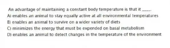  An advantage of maintaining a constant body temperature is that it ____.
A) enables an animal to stay equally active at all environmental temperatures
B) enables an animal to survive on a wider variety of diets
C) minimizes the energy that must be expended on basal metabolism
D) enables an animal to detect changes in the temperature of the environment