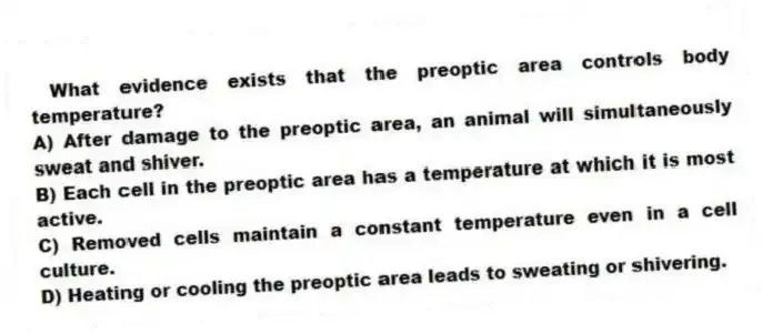 What evidence exists that the preoptic area controls body temperature?
A) After damage to the preoptic area, an animal will simultaneously sweat and shiver.
B) Each cell in the preoptic area has a temperature at which it is most active.
C) Removed cells maintain a constant temperature even in a cell culture.
D) Heating or cooling the preoptic area leads to sweating or shivering.