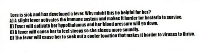 Lora is sick and has developed a fever. Why might this be helpful for her?
A) A slight fever activates the immune system and makes it harder for bacteria to survive.
B) Fever will activate her hypothalamus and her blood pressure will go down.
C) A fever will cause her to feel sleepy so she sleeps more soundly.
D) The fever will cause her to seek out a cooler location that makes it harder to viruses to thrive.