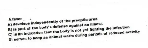 A fever ____.
A) develops independently of the preoptic area
B) is part of the body's defense against an illness
C) is an indication that the body is not yet fighting the infection
D) serves to keep an animal warm during periods of reduced activity