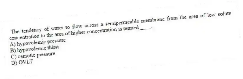 The tendency of water to flow across a semipermeable membrane from the area of low solute concentration to the area of higher concentration is termed ____.
A) hypovolemic pressure
B) hypovolemic thirst
C) osmotic pressure
D) OVLT