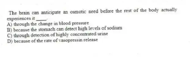  The brain can anticipate an osmotic need before the rest of the body actually experiences it ____.
A) through the change in blood pressure
B) because the stomach can detect high levels of sodium
C) through detection of highly concentrated urine
D) because of the rate of vasopressin release
