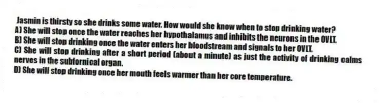 Jasmin is thirsty so she drinks some water. How would she know when to stop drinking water?
A) She will stop once the water reaches her hypothalamus and inhibits the neurons in the OVLT.
B) She will stop drinking once the water enters her bloodstream and signals to her OVLT.
C) She will stop drinking after a short period (about a minute) as just the activity of drinking calms nerves in the subfornical organ.
D) She will stop drinking once her mouth feels warmer than her core temperature.