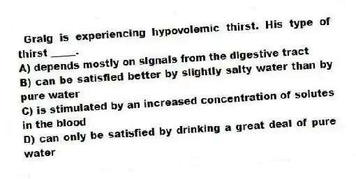 Graig is experiencing hypovolemic thirst. His type of thirst _____.
A) depends mostly on signals from the digestive tract
B) can be satisfied better by slightly salty water than by pure water
C) is stimulated by an increased concentration of solutes in the blood
D) can only be satisfied by drinking a great deal of pure water