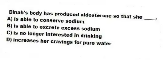Dinah's body has produced aldosterone so that she _____.
A) is able to conserve sodium
B) is able to excrete excess sodium
C) is no longer interested in drinking
D) increases her cravings for pure water