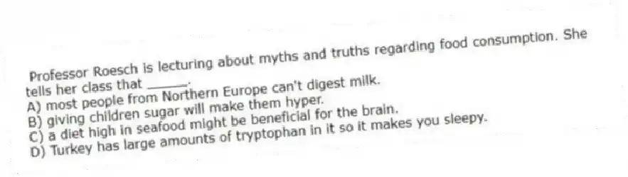 Professor Roesch is lecturing about myths and truths regarding food consumption. She tells her class that _____.
A) most people from Northern Europe can't digest milk.
B) giving children sugar will make them hyper.
C) a diet high in seafood might be beneficial for the brain.
D) Turkey has large amounts of tryptophan in it so it makes you sleepy.